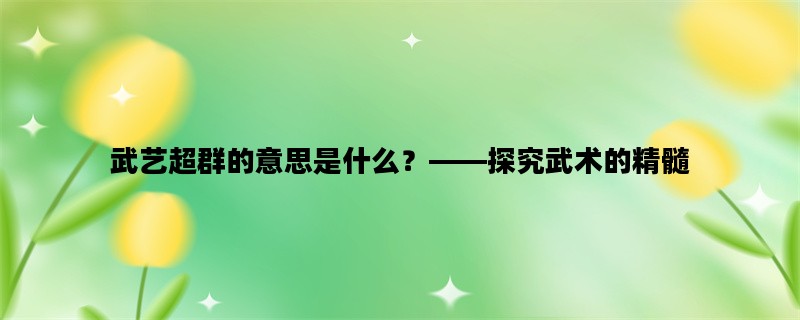 武艺超群的意思是什么？——探究武术的精髓