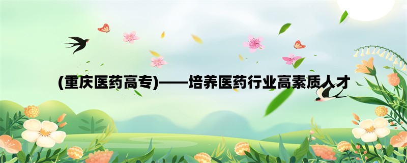 (重庆医药高专)——培养医药行业高素质人才