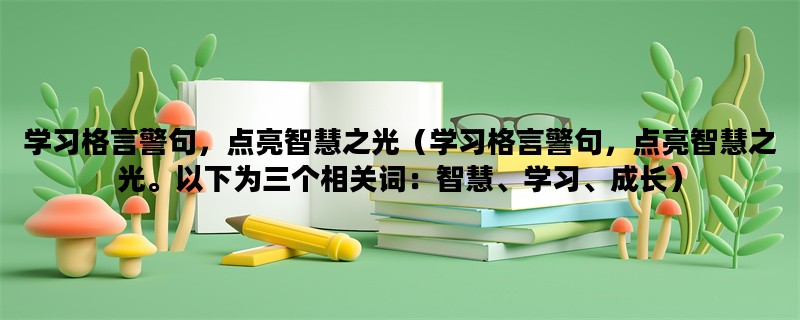 学习格言警句，点亮智慧之光（学习格言警句，点亮智慧之光。以下为三个相关词：智慧、学习、成长）