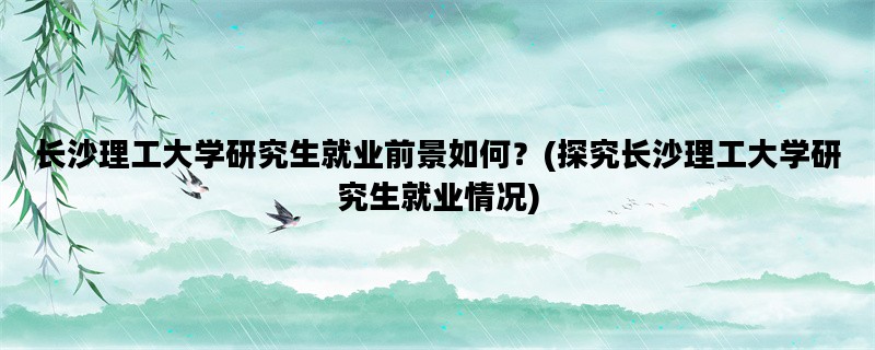 长沙理工大学研究生就业前景如何？(探究长沙理工大学研究生就业情况)