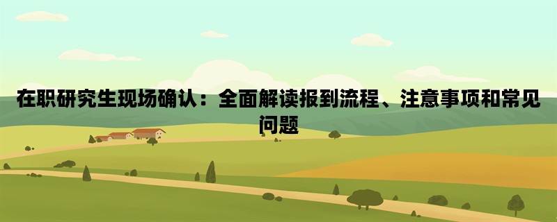 在职研究生现场确认：全面解读报到流程、注意事项和常见问题