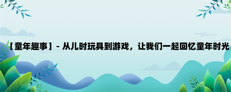 【童年趣事】- 从儿时玩具到游戏，让我们一起回忆童年时光