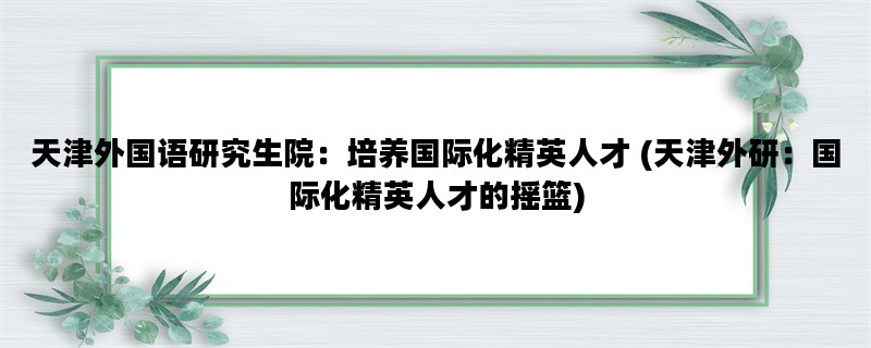 天津外国语研究生院：培养国际化精英人才 (天津外研：国际化精英人才的摇篮)