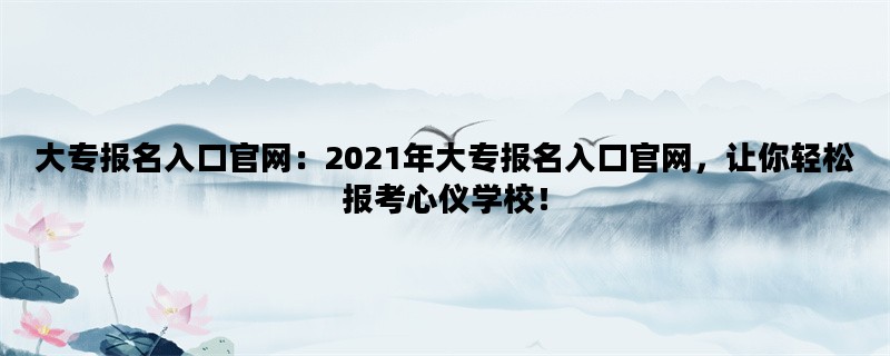 大专报名入口官网：2021年大专报名入口官网，让你轻松报考心仪学校！