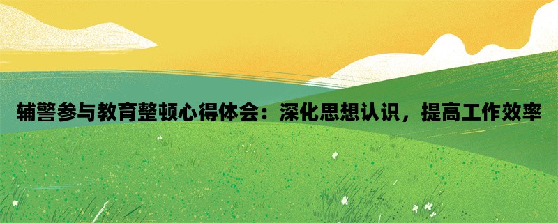 辅警参与教育整顿心得体会：深化思想认识，提高工作效率