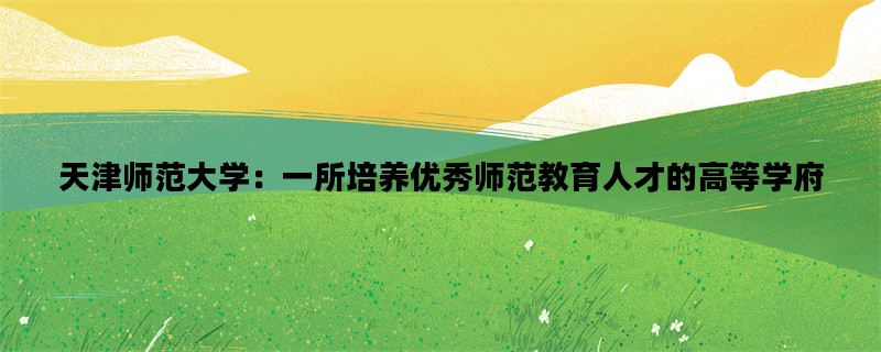 天津师范大学：一所培养优秀师范教育人才的高等学府