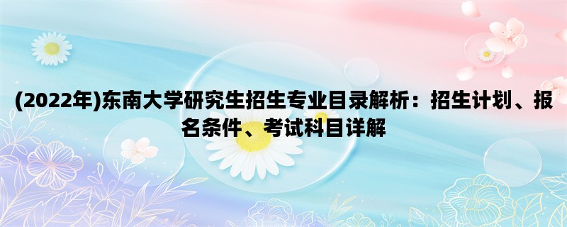 (2022年)东南大学研究生招生专业目录解析：招生计划、报名条件、考试科目详解