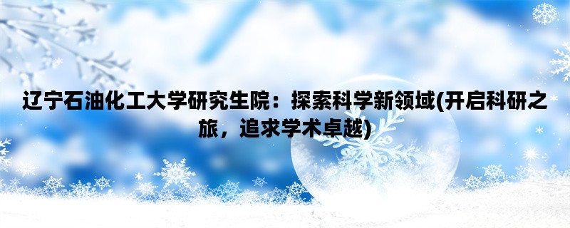 辽宁石油化工大学研究生院：探索科学新领域(开启科研之旅，追求学术卓越)