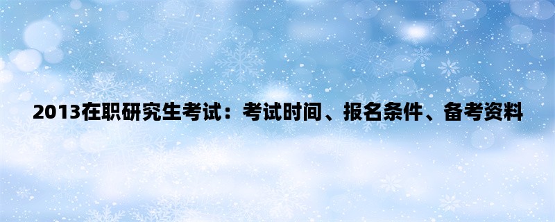 2013在职研究生考试：考试时间、报名条件、备考资料