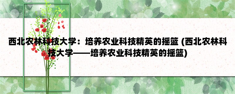 西北农林科技大学：培养农业科技精英的摇篮 (西北农林科技大学——培养农业科技精英的摇篮)