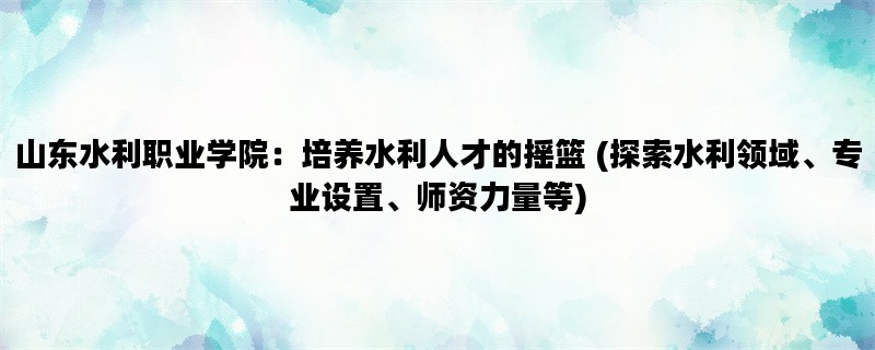 山东水利职业学院：培养水利人才的摇篮 (探索水利领域、专业设置、师资力量等)