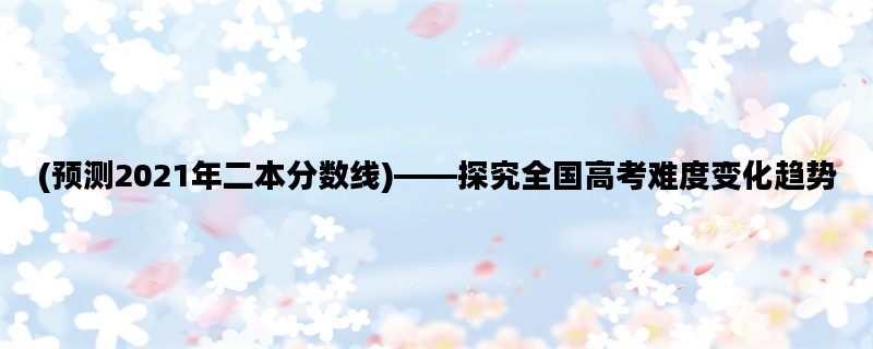 (预测2021年二本分数线)——探究全国高考难度变化趋势