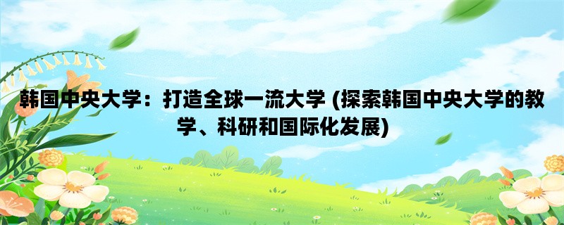 韩国中央大学：打造全球一流大学 (探索韩国中央大学的教学、科研和国际化发展)