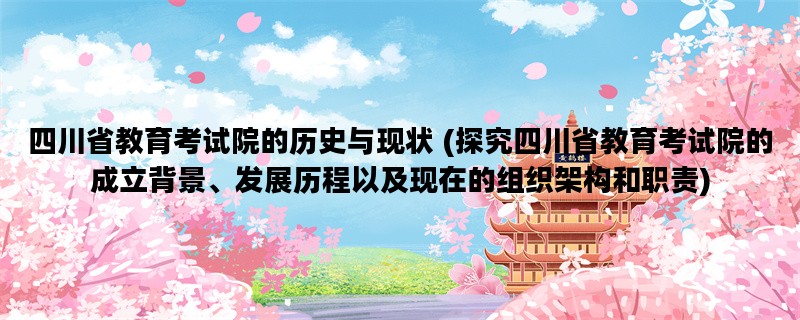 四川省教育考试院的历史与现状 (探究四川省教育考试院的成立背景、发展历程以及现在的组织架构和职责)