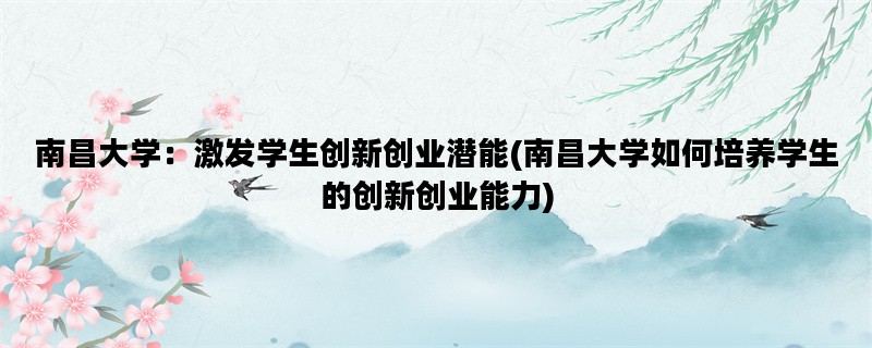 南昌大学：激发学生创新创业潜能(南昌大学如何培养学生的创新创业能力)