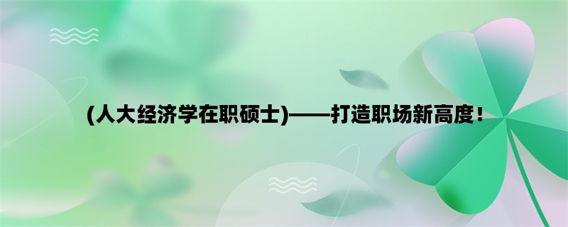 (人大经济学在职硕士)——打造职场新高度！