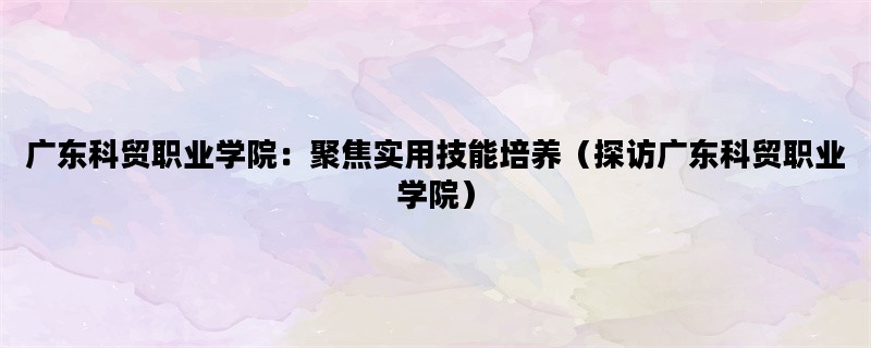 广东科贸职业学院：聚焦实用技能培养（探访广东科贸职业学院）