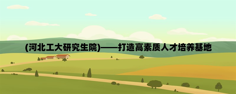 (河北工大研究生院)——打造高素质人才培养基地