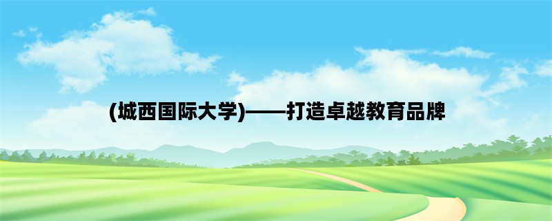 (城西国际大学)——打造卓越教育品牌