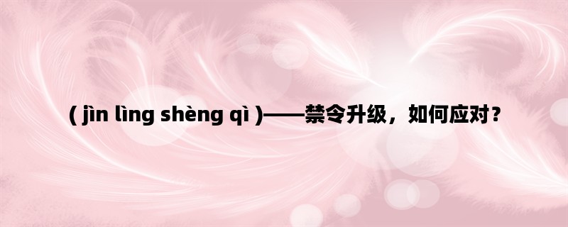 ( jìn lìng shèng qì )——禁令升级，如何应对？