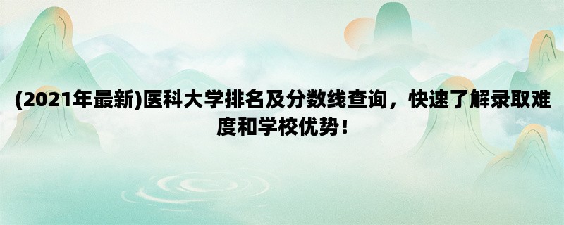 (2021年最新)医科大学排名及分数线查询，快速了解录取难度和学校优势！