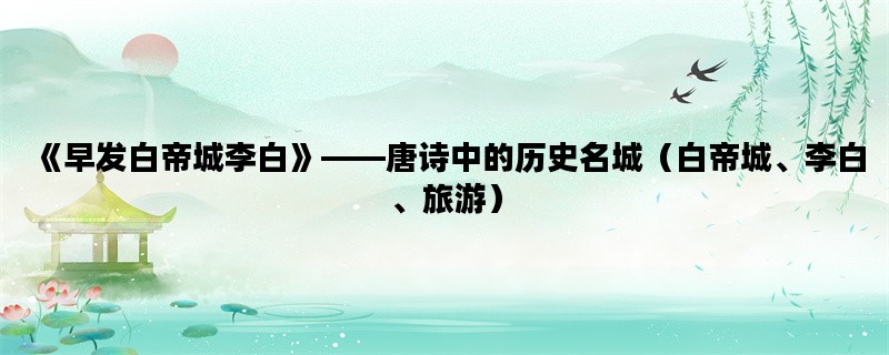 《早发白帝城李白》——唐诗中的历史名城（白帝城、李白、旅游）