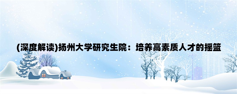 (深度解读)扬州大学研究生院：培养高素质人才的摇篮