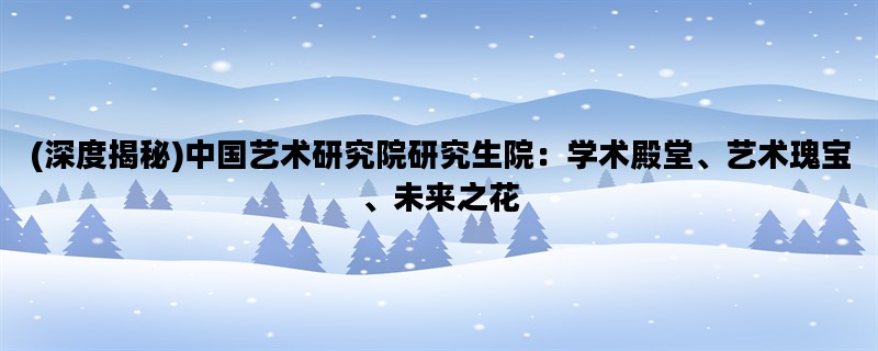 (深度揭秘)中国艺术研究院研究生院：学术殿堂、艺术瑰宝、未来之花