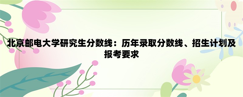 北京邮电大学研究生分数线：历年录取分数线、招生计划及报考要求