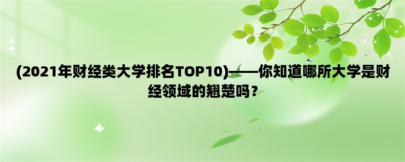 (2021年财经类大学排名TOP10)——你知道哪所大学是财经领域的翘楚吗？