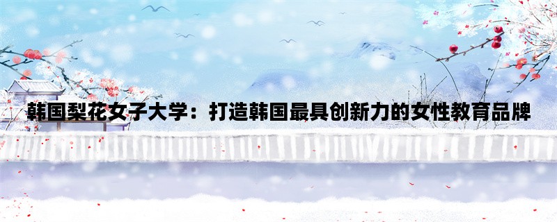 韩国梨花女子大学：打造韩国最具创新力的女性教育品牌