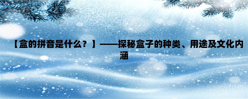 【盒的拼音是什么？】——探秘盒子的种类、用途及文化内涵