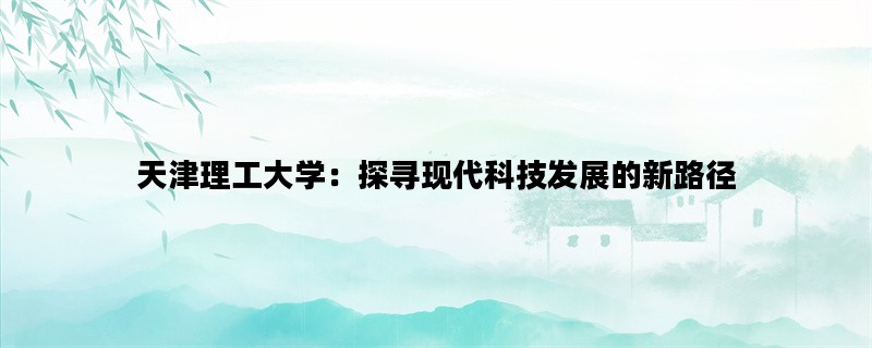 天津理工大学：探寻现代科技发展的新路径