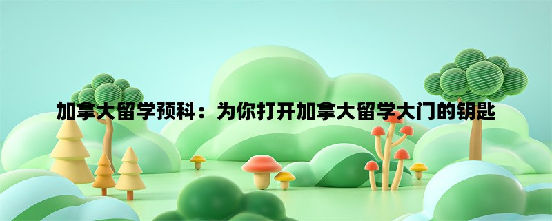 加拿大留学预科：为你打开加拿大留学大门的钥匙