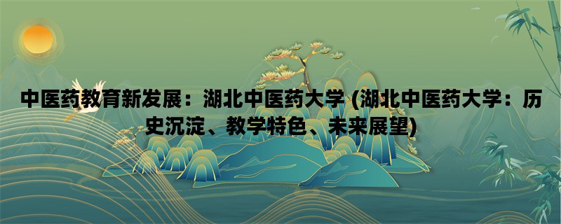 中医药教育新发展：湖北中医药大学 (湖北中医药大学：历史沉淀、教学特色、未来展望)