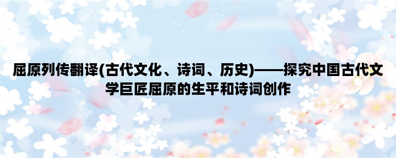 屈原列传翻译(古代文化、诗词、历史)——探究中国古代文学巨匠屈原的生平和诗词创作