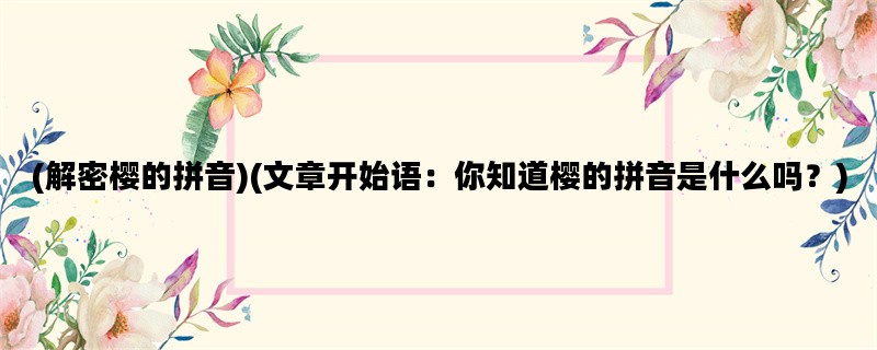 (解密樱的拼音)(文章开始语：你知道樱的拼音是什么吗？)