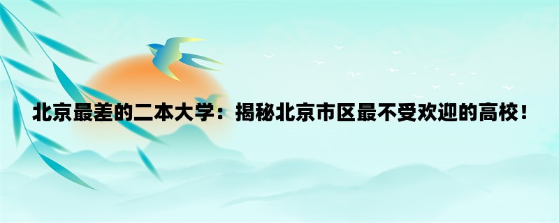 北京最差的二本大学：揭秘北京市区最不受欢迎的高校！