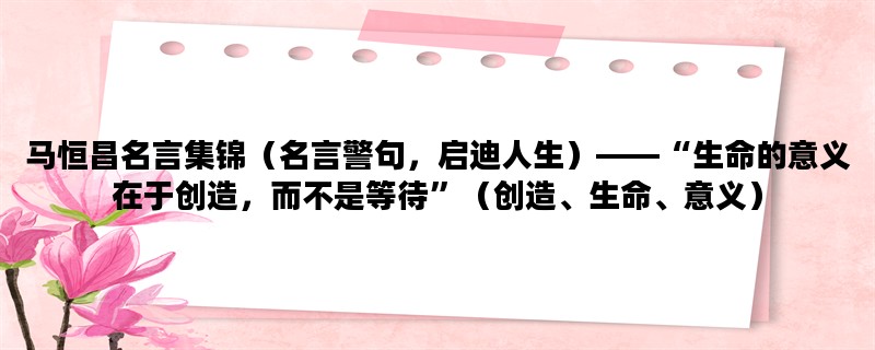 马恒昌名言集锦（名言警句，启迪人生）——“生命的意义在于创造，而不是等待”（创造、生命、意义）