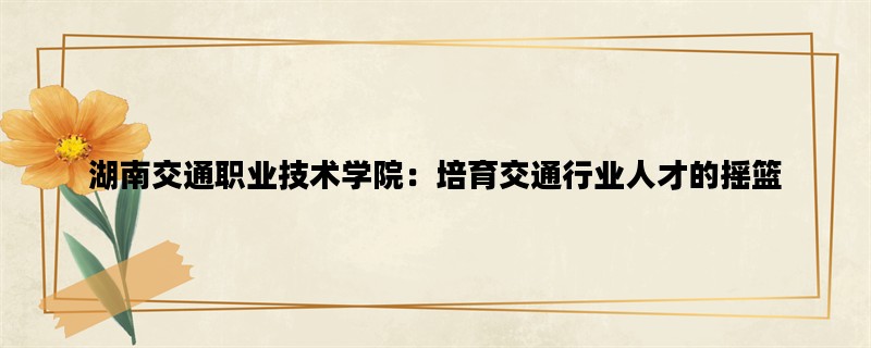 湖南交通职业技术学院：培育交通行业人才的摇篮