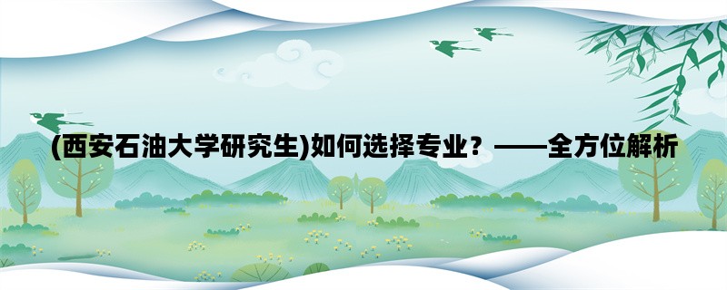 (西安石油大学研究生)如何选择专业？——全方位解析