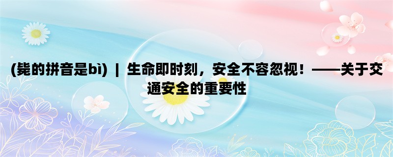 (毙的拼音是bì)  |  生命即时刻，安全不容忽视！——关于交通安全的重要性