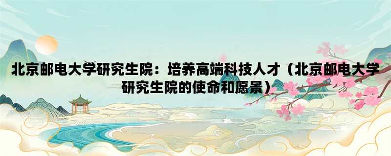 北京邮电大学研究生院：培养高端科技人才（北京邮电大学研究生院的使命和愿景）