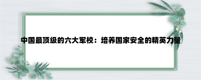 中国最顶级的六大军校：培养国家安全的精英力量