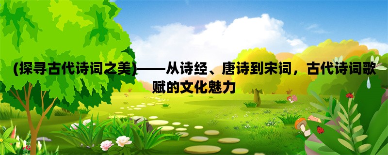 (探寻古代诗词之美)——从诗经、唐诗到宋词，古代诗词歌赋的文化魅力