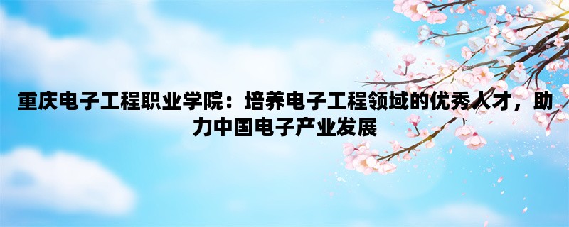 重庆电子工程职业学院：培养电子工程领域的优秀人才，助力中国电子产业发展