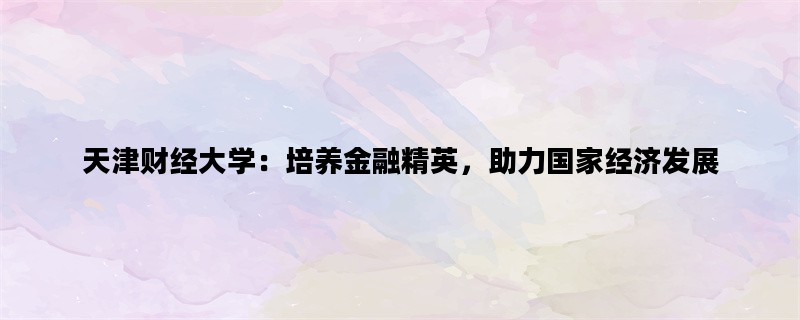 天津财经大学：培养金融精英，助力国家经济发展