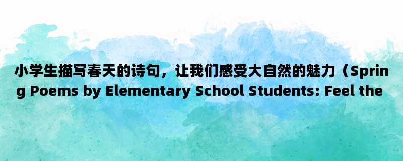 小学生描写春天的诗句，让我们感受大自然的魅力（Spring Poems by Elementary School Students: Feel the Charm of Nature）