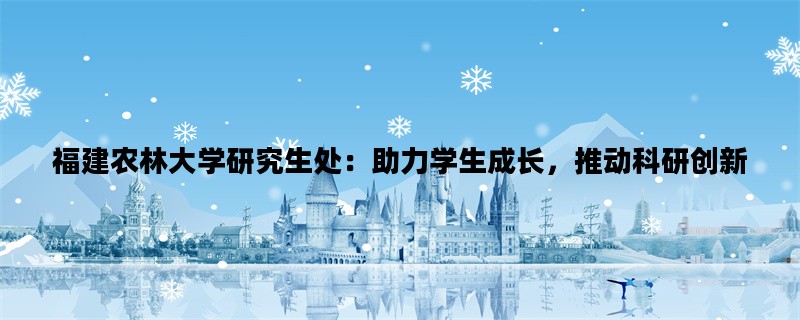 福建农林大学研究生处：助力学生成长，推动科研创新