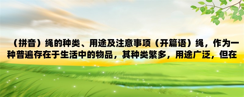 （拼音）绳的种类、用途及注意事项（开篇语）绳，作为一种普遍存在于生活中的物品，其种类繁多，用途广泛，但在使用时也需要注意一些事项，下面就为大家详细介绍一下。